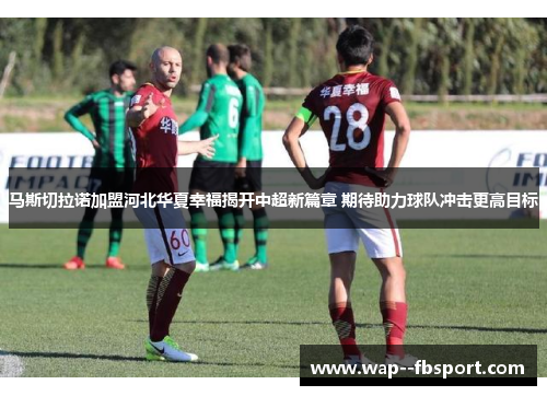 马斯切拉诺加盟河北华夏幸福揭开中超新篇章 期待助力球队冲击更高目标