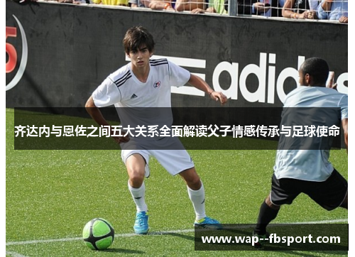 齐达内与恩佐之间五大关系全面解读父子情感传承与足球使命