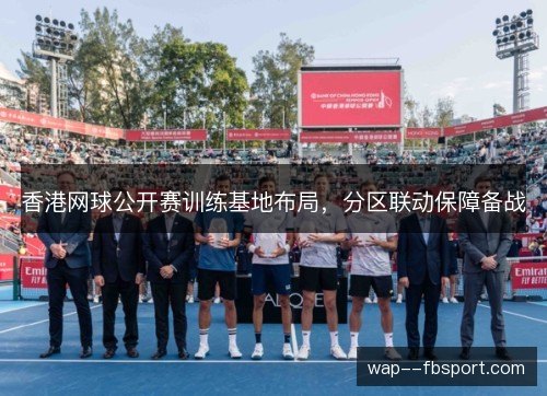 香港网球公开赛训练基地布局,分区联动保障备战 香港网球公开赛训练基地布局,分区联动保障备战